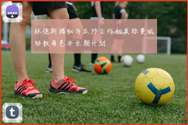 林德斯揭秘与瓜帅合作初衷称曼城助教角色非长期计划