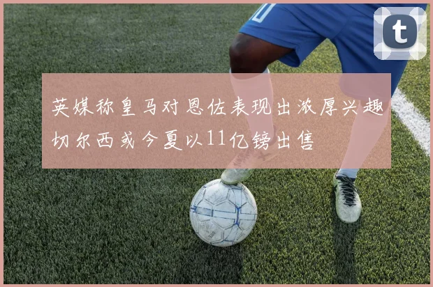英媒称皇马对恩佐表现出浓厚兴趣切尔西或今夏以11亿镑出售