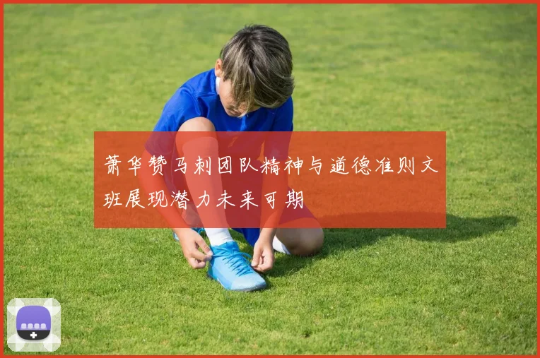 萧华赞马刺团队精神与道德准则文班展现潜力未来可期