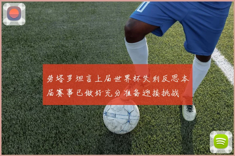劳塔罗坦言上届世界杯失利反思本届赛事已做好充分准备迎接挑战