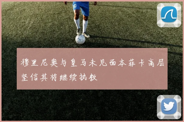 穆里尼奥与皇马未见面本菲卡高层坚信其将继续执教