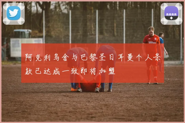 阿克利乌舍与巴黎圣日耳曼个人条款已达成一致即将加盟