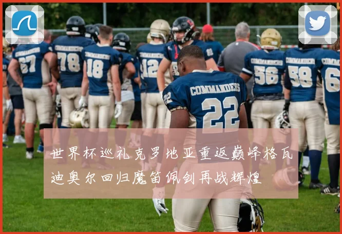 世界杯巡礼克罗地亚重返巅峰格瓦迪奥尔回归魔笛佩剑再战辉煌
