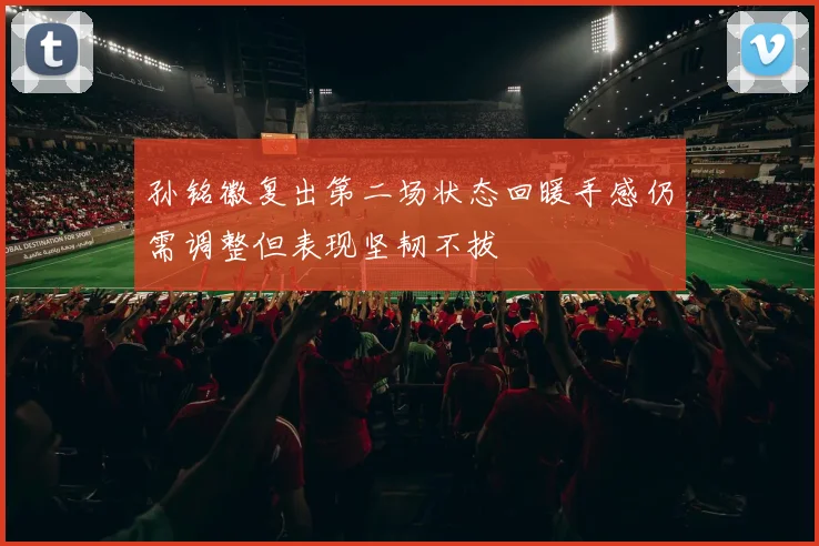 孙铭徽复出第二场状态回暖手感仍需调整但表现坚韧不拔