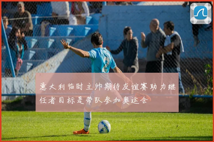 意大利临时主帅期待友谊赛助力继任者目标是带队参加奥运会