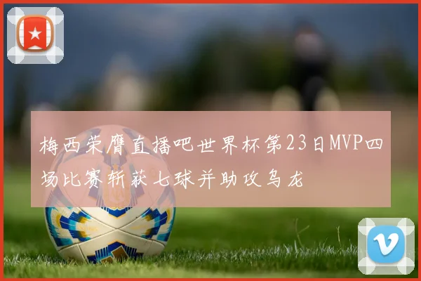 梅西荣膺直播吧世界杯第23日MVP四场比赛斩获七球并助攻乌龙