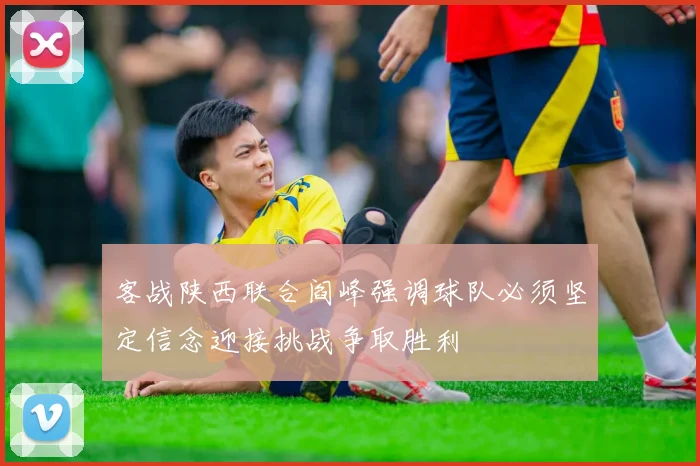 客战陕西联合阎峰强调球队必须坚定信念迎接挑战争取胜利
