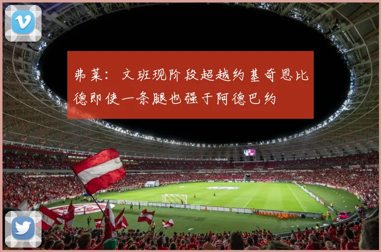 弗莱：文班现阶段超越约基奇恩比德即使一条腿也强于阿德巴约
