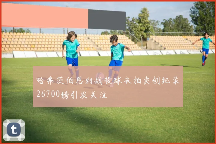 哈弗茨伯恩利战役球衣拍卖创纪录26700镑引发关注