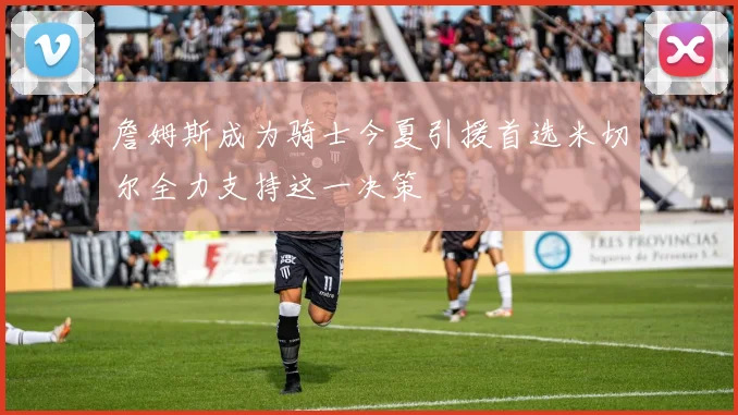 詹姆斯成为骑士今夏引援首选米切尔全力支持这一决策