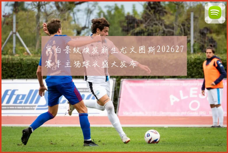 黑白条纹焕发新生尤文图斯202627赛季主场球衣盛大发布