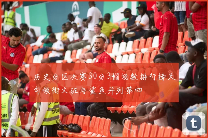 历史分区决赛30分3帽场数排行榜天勾领衔文班与鲨鱼并列第四