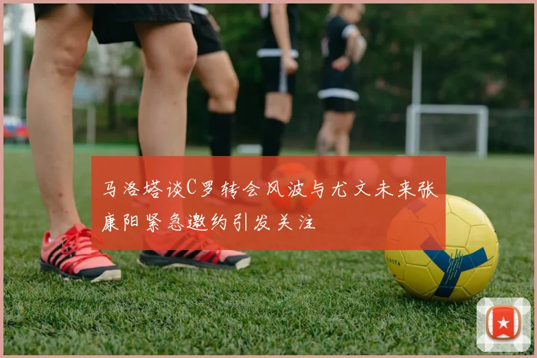 马洛塔谈C罗转会风波与尤文未来张康阳紧急邀约引发关注