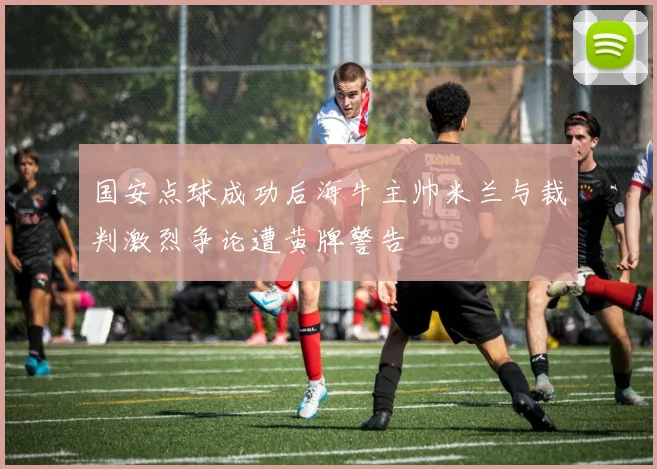 国安点球成功后海牛主帅米兰与裁判激烈争论遭黄牌警告