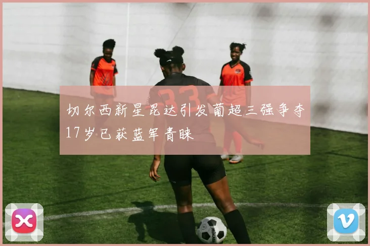 切尔西新星昆达引发葡超三强争夺17岁已获蓝军青睐