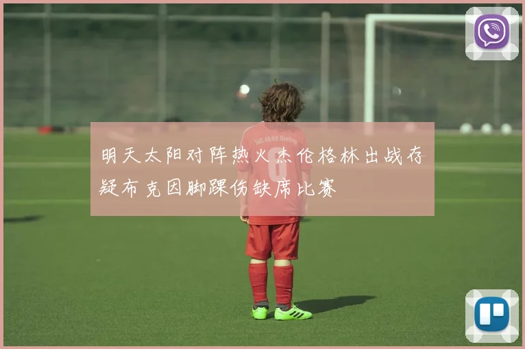 明天太阳对阵热火杰伦格林出战存疑布克因脚踝伤缺席比赛