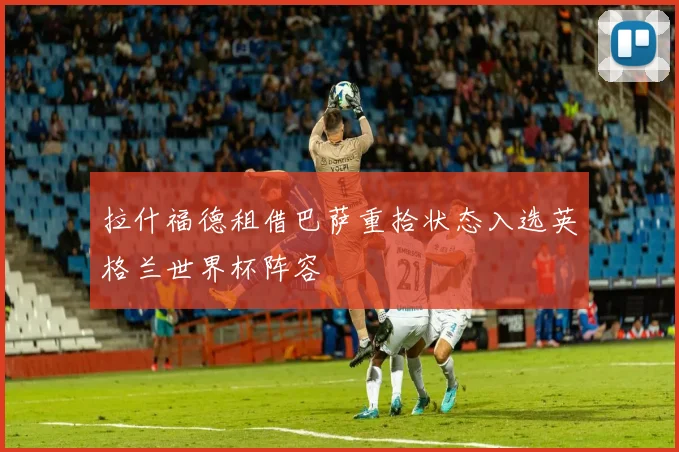 拉什福德租借巴萨重拾状态入选英格兰世界杯阵容