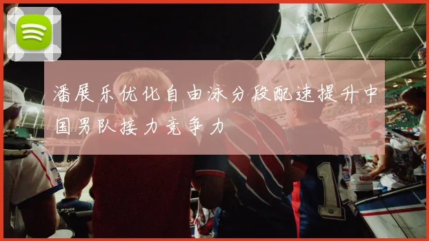潘展乐优化自由泳分段配速提升中国男队接力竞争力