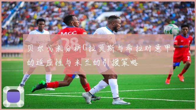 贝尔戈米分析G拉莫斯与希拉对意甲的适应性与米兰的引援策略