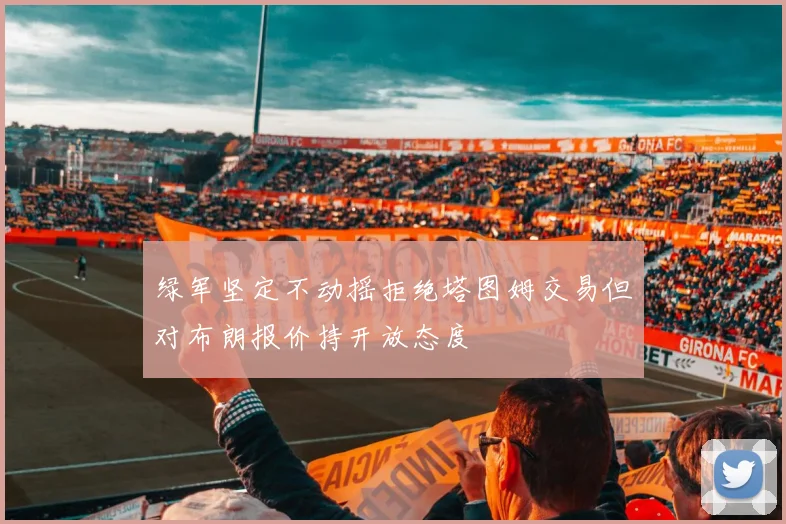 绿军坚定不动摇拒绝塔图姆交易但对布朗报价持开放态度