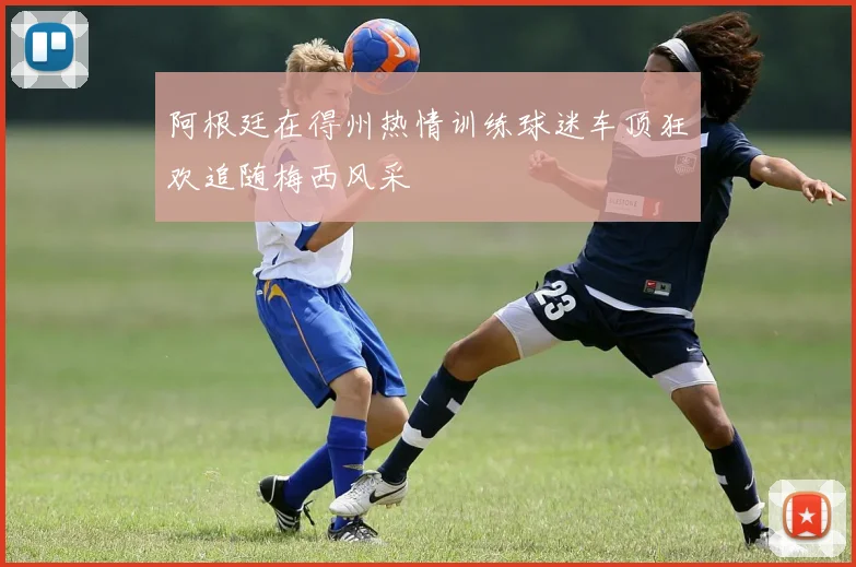 阿根廷在得州热情训练球迷车顶狂欢追随梅西风采