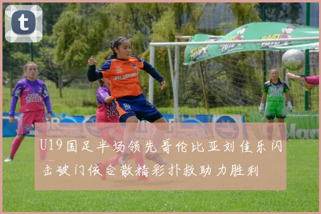 U19国足半场领先哥伦比亚刘佳乐闪击破门依合散精彩扑救助力胜利