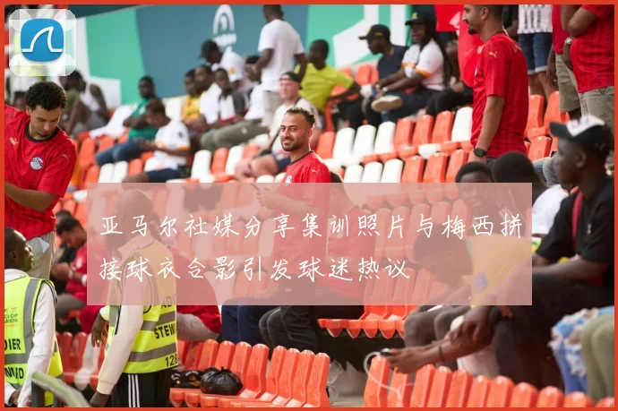 亚马尔社媒分享集训照片与梅西拼接球衣合影引发球迷热议