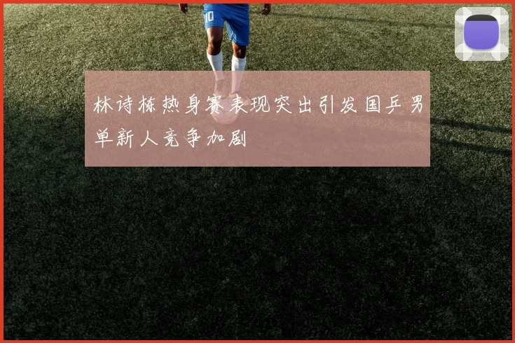 林诗栋热身赛表现突出引发国乒男单新人竞争加剧