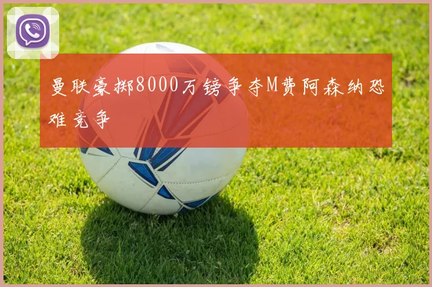 曼联豪掷8000万镑争夺M费阿森纳恐难竞争